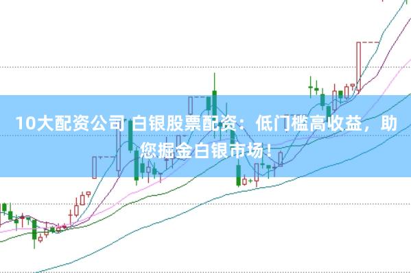 10大配資公司 白銀股票配資：低門檻高收益，助您掘金白銀市場！